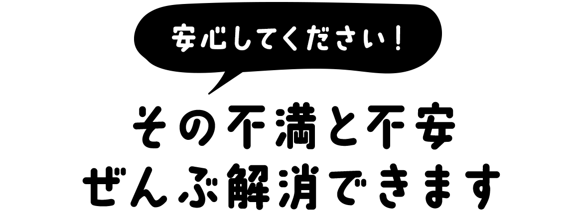 安心しくてださい！その不満と不安ぜんぶ解消できます